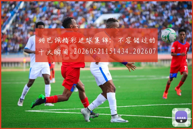 姆巴佩精彩进球集锦：不容错过的十大瞬间_20260521151434_20260703231958_20260720190232