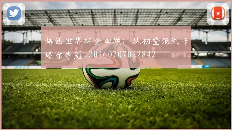 梅西世界杯全回顾：从初登场到卡塔尔夺冠_20260707022842