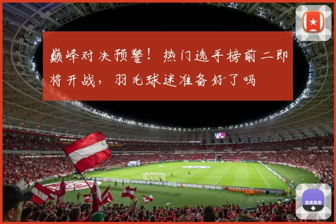 巅峰对决预警！热门选手榜前二即将开战，羽毛球迷准备好了吗