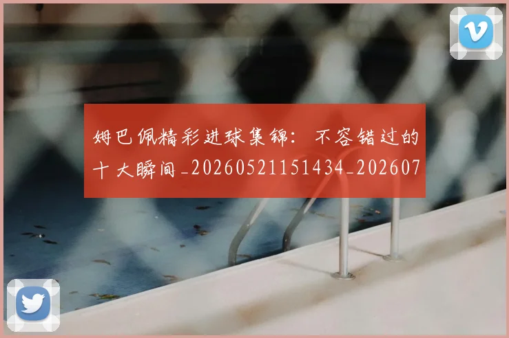 姆巴佩精彩进球集锦：不容错过的十大瞬间_20260521151434_20260720190230