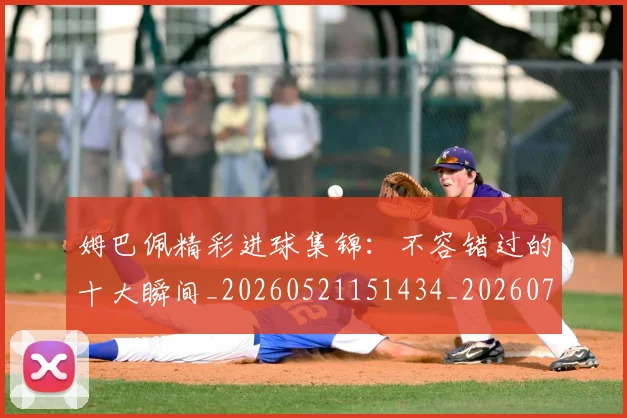 姆巴佩精彩进球集锦：不容错过的十大瞬间_20260521151434_20260703231958_20260720190232