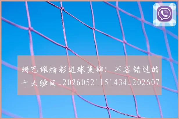 姆巴佩精彩进球集锦：不容错过的十大瞬间_20260521151434_20260720190230