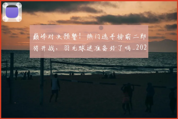 巅峰对决预警！热门选手榜前二即将开战，羽毛球迷准备好了吗_20260703234117_20260723171709